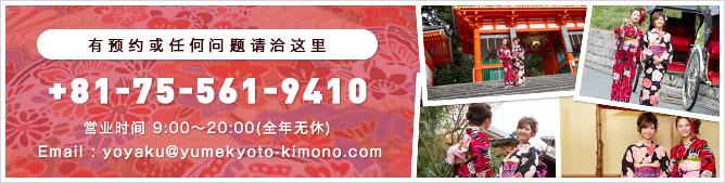 有预约或任何问题请洽这里 +81-75-561-9410 営业时间 9:00〜20:00(全年无休) Email : yoyaku@yumekyoto-kimono.com